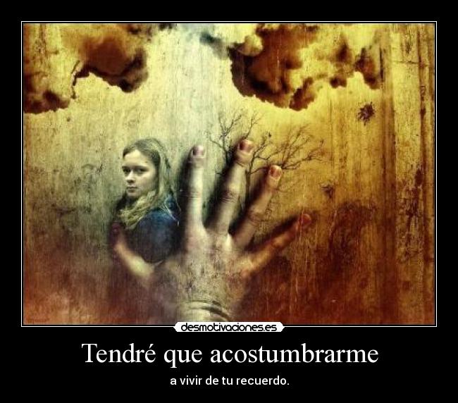 Tendré que acostumbrarme - a vivir de tu recuerdo.