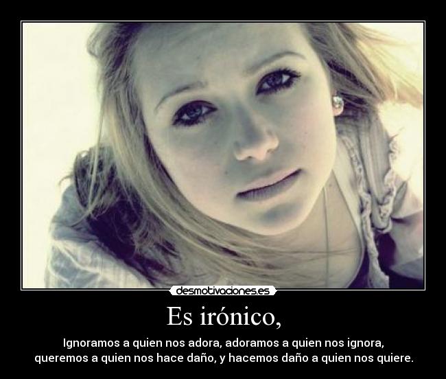Es irónico, - Ignoramos a quien nos adora, adoramos a quien nos ignora,
queremos a quien nos hace daño, y hacemos daño a quien nos quiere.