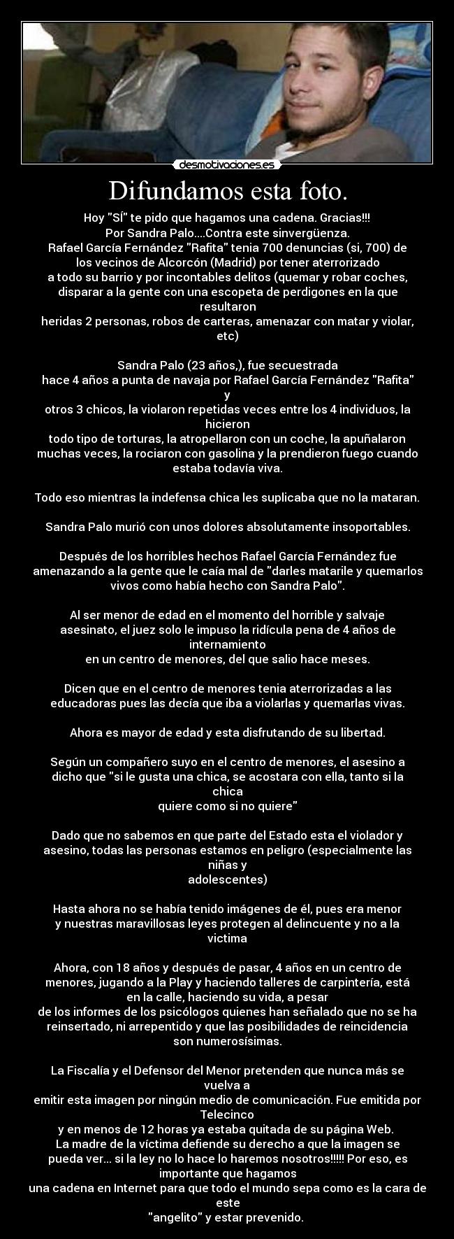 Difundamos esta foto. - Hoy SÍ te pido que hagamos una cadena. Gracias!!!
Por Sandra Palo....Contra este sinvergüenza.
Rafael García Fernández Rafita tenia 700 denuncias (si, 700) de
los vecinos de Alcorcón (Madrid) por tener aterrorizado
a todo su barrio y por incontables delitos (quemar y robar coches,
disparar a la gente con una escopeta de perdigones en la que
resultaron
heridas 2 personas, robos de carteras, amenazar con matar y violar,
etc)
Sandra Palo (23 años,), fue secuestrada
hace 4 años a punta de navaja por Rafael García Fernández Rafita
y
otros 3 chicos, la violaron repetidas veces entre los 4 individuos, la
hicieron
todo tipo de torturas, la atropellaron con un coche, la apuñalaron
muchas veces, la rociaron con gasolina y la prendieron fuego cuando
estaba todavía viva.
Todo eso mientras la indefensa chica les suplicaba que no la mataran.
Sandra Palo murió con unos dolores absolutamente insoportables.
Después de los horribles hechos Rafael García Fernández fue
amenazando a la gente que le caía mal de darles matarile y quemarlos
vivos como había hecho con Sandra Palo.
Al ser menor de edad en el momento del horrible y salvaje
asesinato, el juez solo le impuso la ridícula pena de 4 años de
internamiento
en un centro de menores, del que salio hace meses.
Dicen que en el centro de menores tenia aterrorizadas a las
educadoras pues las decía que iba a violarlas y quemarlas vivas.
Ahora es mayor de edad y esta disfrutando de su libertad.
Según un compañero suyo en el centro de menores, el asesino a
dicho que si le gusta una chica, se acostara con ella, tanto si la
chica
quiere como si no quiere
Dado que no sabemos en que parte del Estado esta el violador y
asesino, todas las personas estamos en peligro (especialmente las
niñas y
adolescentes)
Hasta ahora no se había tenido imágenes de él, pues era menor
y nuestras maravillosas leyes protegen al delincuente y no a la
victima
Ahora, con 18 años y después de pasar, 4 años en un centro de
menores, jugando a la Play y haciendo talleres de carpintería, está
en la calle, haciendo su vida, a pesar
de los informes de los psicólogos quienes han señalado que no se ha
reinsertado, ni arrepentido y que las posibilidades de reincidencia
son numerosísimas.
La Fiscalía y el Defensor del Menor pretenden que nunca más se
vuelva a
emitir esta imagen por ningún medio de comunicación. Fue emitida por
Telecinco
y en menos de 12 horas ya estaba quitada de su página Web.
La madre de la víctima defiende su derecho a que la imagen se
pueda ver... si la ley no lo hace lo haremos nosotros!!!!! Por eso, es
importante que hagamos
una cadena en Internet para que todo el mundo sepa como es la cara de
este
angelito y estar prevenido.