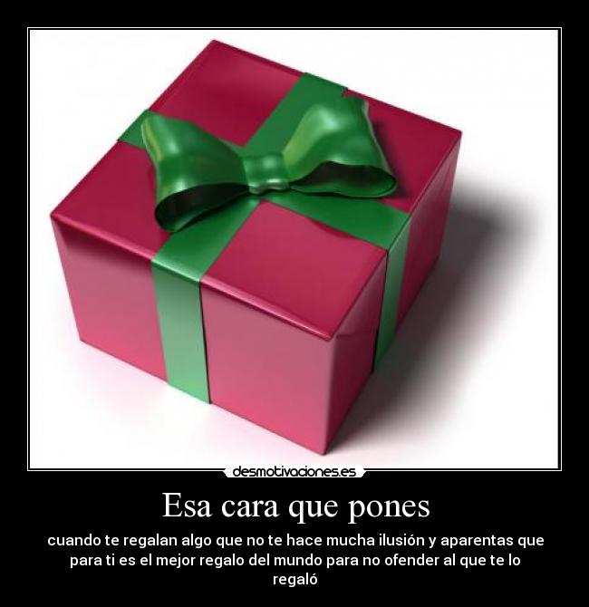 Esa cara que pones - cuando te regalan algo que no te hace mucha ilusión y aparentas que
para ti es el mejor regalo del mundo para no ofender al que te lo
regaló