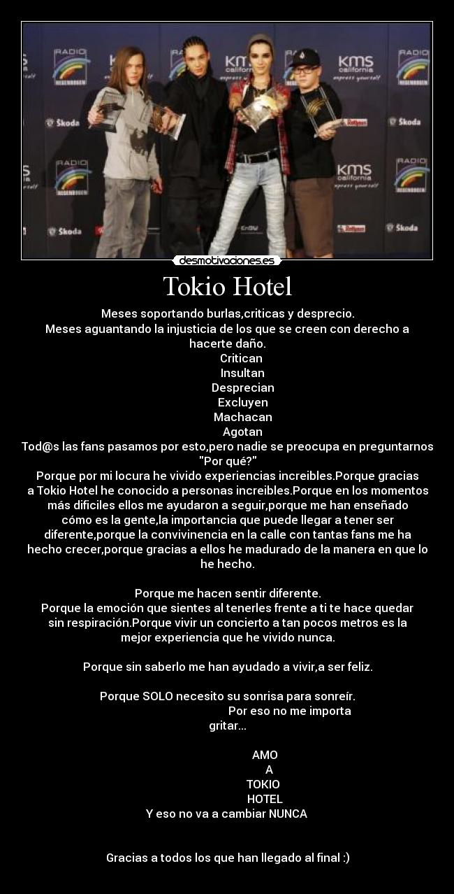 Tokio Hotel - Meses soportando burlas,criticas y desprecio.
Meses aguantando la injusticia de los que se creen con derecho a
hacerte daño.
          Critican
           Insultan
           Desprecian
           Excluyen
           Machacan
           Agotan
Tod@s las fans pasamos por esto,pero nadie se preocupa en preguntarnos
Por qué?
Porque por mi locura he vivido experiencias increibles.Porque gracias
a Tokio Hotel he conocido a personas increibles.Porque en los momentos
más dificiles ellos me ayudaron a seguir,porque me han enseñado
cómo es la gente,la importancia que puede llegar a tener ser
diferente,porque la convivinencia en la calle con tantas fans me ha
hecho crecer,porque gracias a ellos he madurado de la manera en que lo
he hecho.

Porque me hacen sentir diferente.
Porque la emoción que sientes al tenerles frente a ti te hace quedar
sin respiración.Porque vivir un concierto a tan pocos metros es la
mejor experiencia que he vivido nunca.

Porque sin saberlo me han ayudado a vivir,a ser feliz.

Porque SOLO necesito su sonrisa para sonreír.
                                             Por eso no me importa
gritar...

                            AMO 
                              A
                           TOKIO 
                           HOTEL
Y eso no va a cambiar NUNCA


Gracias a todos los que han llegado al final :)
