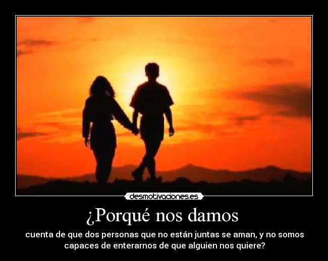 ¿Porqué nos damos - cuenta de que dos personas que no están juntas se aman, y no somos
capaces de enterarnos de que alguien nos quiere?