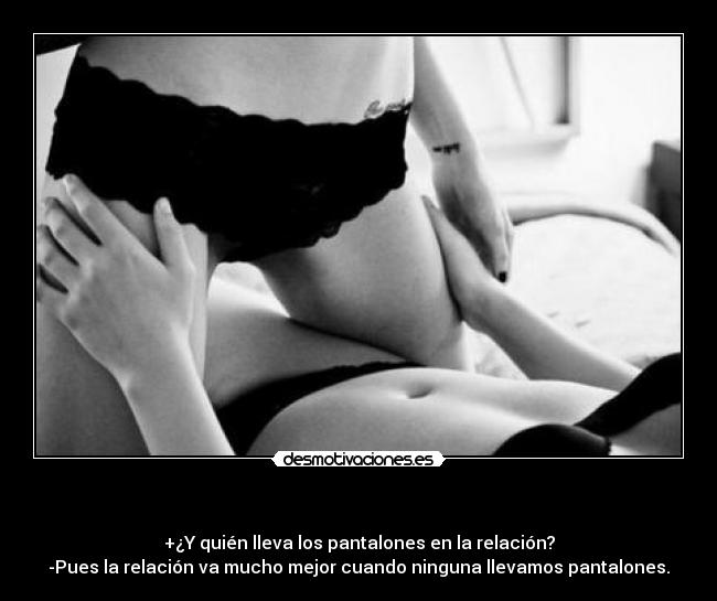 - +¿Y quién lleva los pantalones en la relación?
-Pues la relación va mucho mejor cuando ninguna llevamos pantalones.