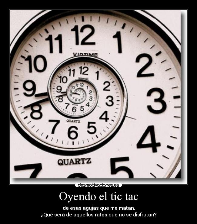 Oyendo el tic tac - de esas agujas que me matan.
¿Qué será de aquellos ratos que no se disfrutan?