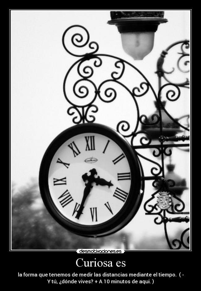 Curiosa es - la forma que tenemos de medir las distancias mediante el tiempo. ( -
Y tú, ¿dónde vives? + A 10 minutos de aqui. )