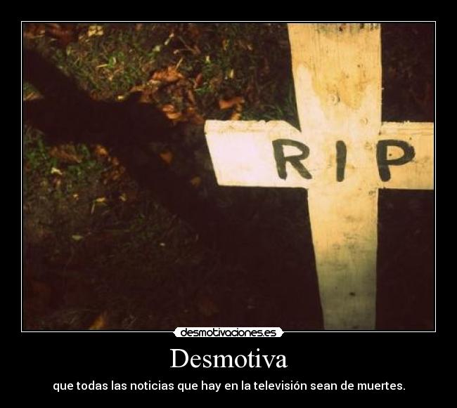 Desmotiva - que todas las noticias que hay en la televisión sean de muertes.