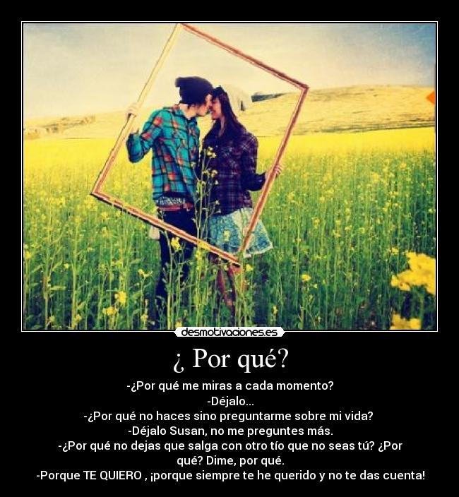 ¿ Por qué? - -¿Por qué me miras a cada momento?
-Déjalo...
-¿Por qué no haces sino preguntarme sobre mi vida?
-Déjalo Susan, no me preguntes más.
-¿Por qué no dejas que salga con otro tío que no seas tú? ¿Por qué? Dime, por qué.
-Porque TE QUIERO , ¡porque siempre te he querido y no te das cuenta!