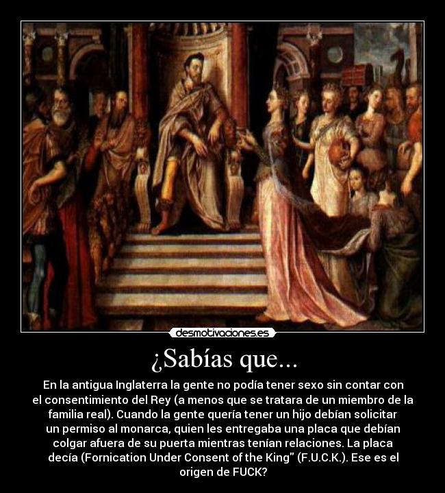 ¿Sabías que... - En la antigua Inglaterra la gente no podía tener sexo sin contar con
el consentimiento del Rey (a menos que se tratara de un miembro de la
familia real). Cuando la gente quería tener un hijo debían solicitar
un permiso al monarca, quien les entregaba una placa que debían
colgar afuera de su puerta mientras tenían relaciones. La placa
decía (Fornication Under Consent of the King (F.U.C.K.). Ese es el
origen de FUCK?