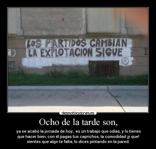 Ocho de la tarde son, -  ya se acabó la jornada de hoy,  es un trabajo que odias, y lo tienes
que hacer bien, con él pagas tus caprichos, la comodidad ¡y que!
sientes que algo te falta, lo dices pintando en la pared.