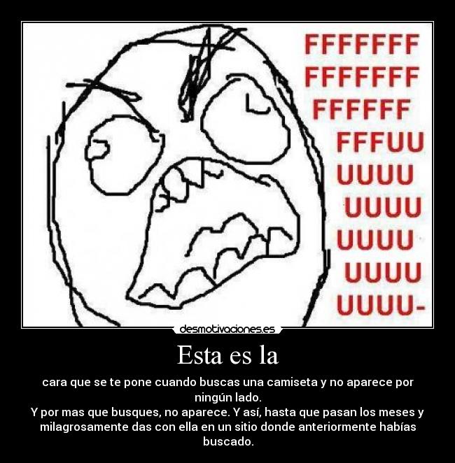 Esta es la - cara que se te pone cuando buscas una camiseta y no aparece por
ningún lado.
Y por mas que busques, no aparece. Y así, hasta que pasan los meses y
milagrosamente das con ella en un sitio donde anteriormente habías
buscado.