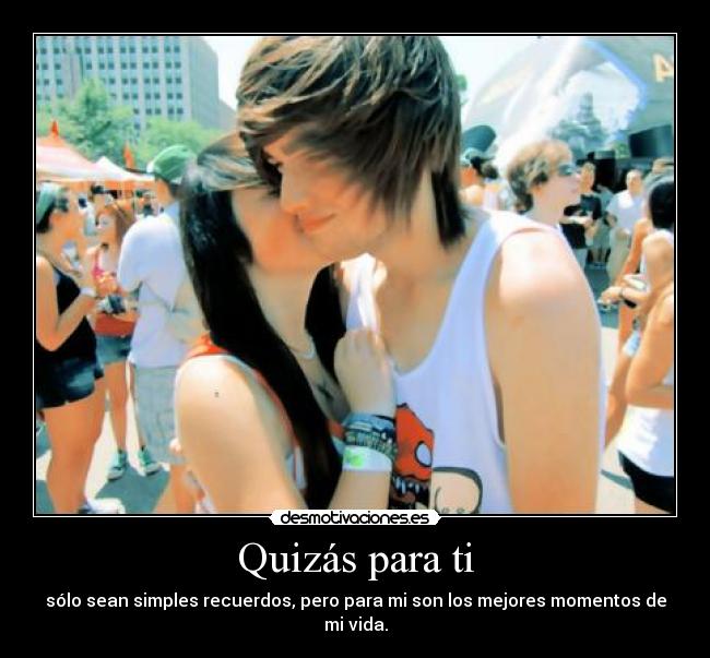 Quizás para ti - sólo sean simples recuerdos, pero para mi son los mejores momentos de mi vida.