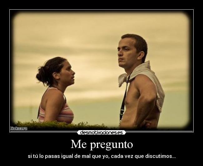 Me pregunto - si tú lo pasas igual de mal que yo, cada vez que discutimos...