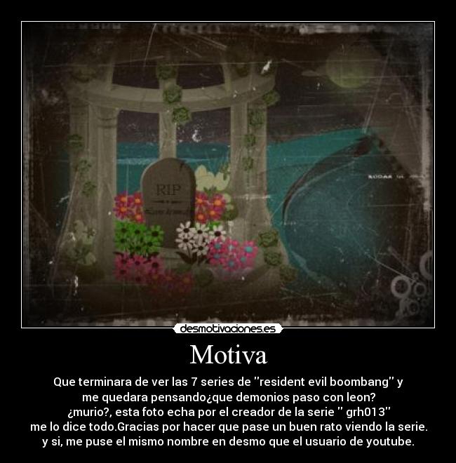 Motiva - Que terminara de ver las 7 series de resident evil boombang y
me quedara pensando¿que demonios paso con leon?
¿murio?, esta foto echa por el creador de la serie grh013
me lo dice todo.Gracias por hacer que pase un buen rato viendo la serie.
y si, me puse el mismo nombre en desmo que el usuario de youtube.