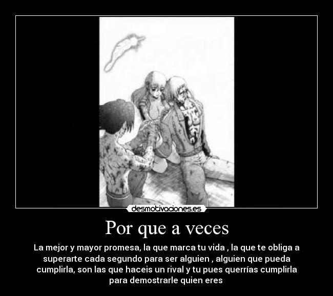 Por que a veces - La mejor y mayor promesa, la que marca tu vida , la que te obliga a
superarte cada segundo para ser alguien , alguien que pueda
cumplirla, son las que haceis un rival y tu pues querrías cumplirla
para demostrarle quien eres 