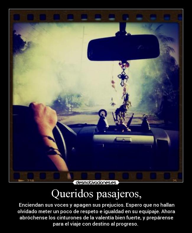Queridos pasajeros, - Enciendan sus voces y apagen sus prejucios. Espero que no hallan
olvidado meter un poco de respeto e igualdad en su equipaje. Ahora
abróchense los cinturones de la valentía bien fuerte, y prepárense
para el viaje con destino al progreso.