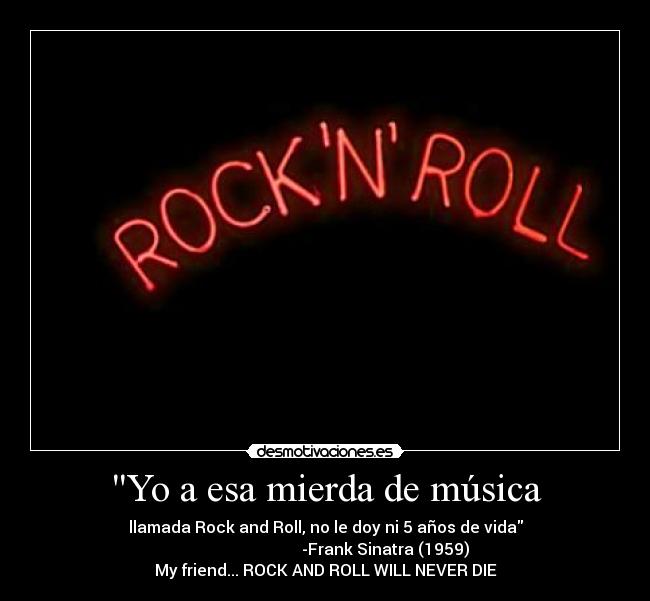 Yo a esa mierda de música - llamada Rock and Roll, no le doy ni 5 años de vida
                              -Frank Sinatra (1959)
My friend... ROCK AND ROLL WILL NEVER DIE