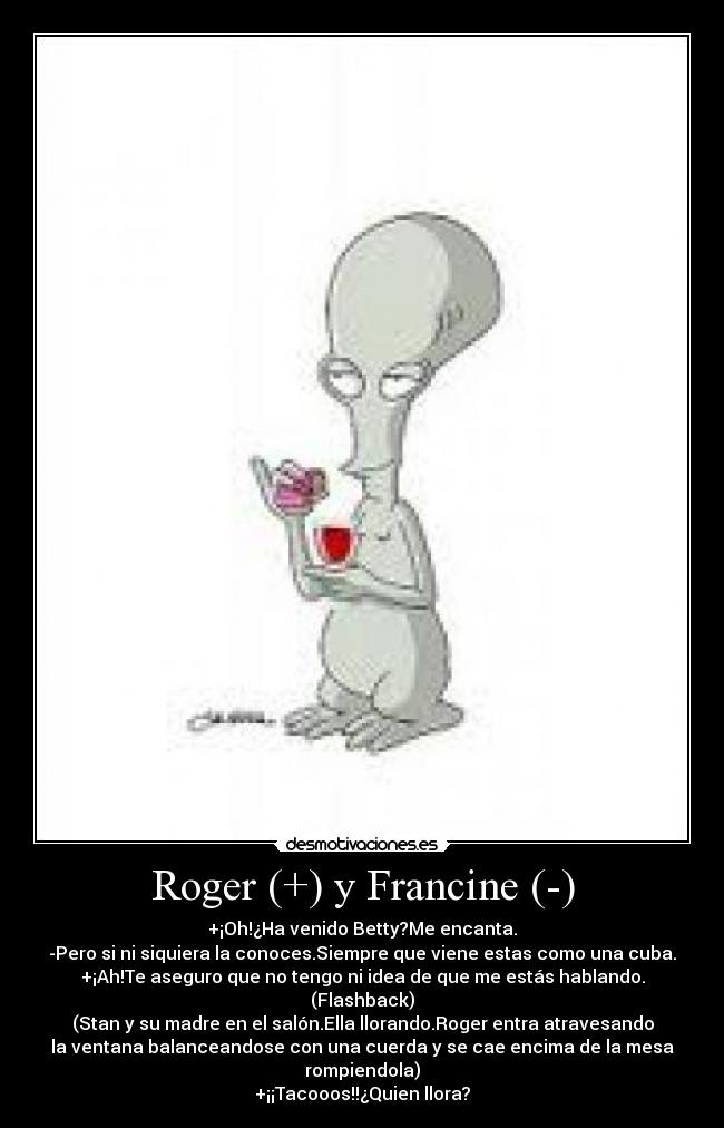 Roger (+) y Francine (-) - +¡Oh!¿Ha venido Betty?Me encanta.
-Pero si ni siquiera la conoces.Siempre que viene estas como una cuba.
+¡Ah!Te aseguro que no tengo ni idea de que me estás hablando.
(Flashback)
(Stan y su madre en el salón.Ella llorando.Roger entra atravesando
la ventana balanceandose con una cuerda y se cae encima de la mesa rompiendola)
+¡¡Tacooos!!¿Quien llora?