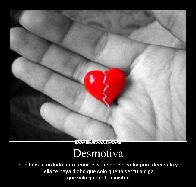 Desmotiva - que hayas tardado para reunir el suficiente el valor para decírselo y
ella te haya dicho que solo quería ser tu amiga
que solo quiere tu amistad