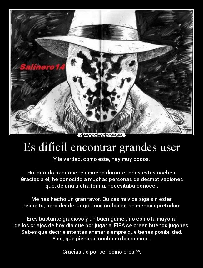 Es dificil encontrar grandes user - Y la verdad, como este, hay muy pocos.

Ha logrado hacerme reir mucho durante todas estas noches.
Gracias a el, he conocido a muchas personas de desmotivaciones
que, de una u otra forma, necesitaba conocer.

Me has hecho un gran favor. Quizas mi vida siga sin estar
resuelta, pero desde luego... sus nudos estan menos apretados.

Eres bastante gracioso y un buen gamer, no como la mayoria
de los criajos de hoy dia que por jugar al FIFA se creen buenos jugones.
Sabes que decir e intentas animar siempre que tienes posibilidad.
Y se, que piensas mucho en los demas...

Gracias tio por ser como eres ^^.

