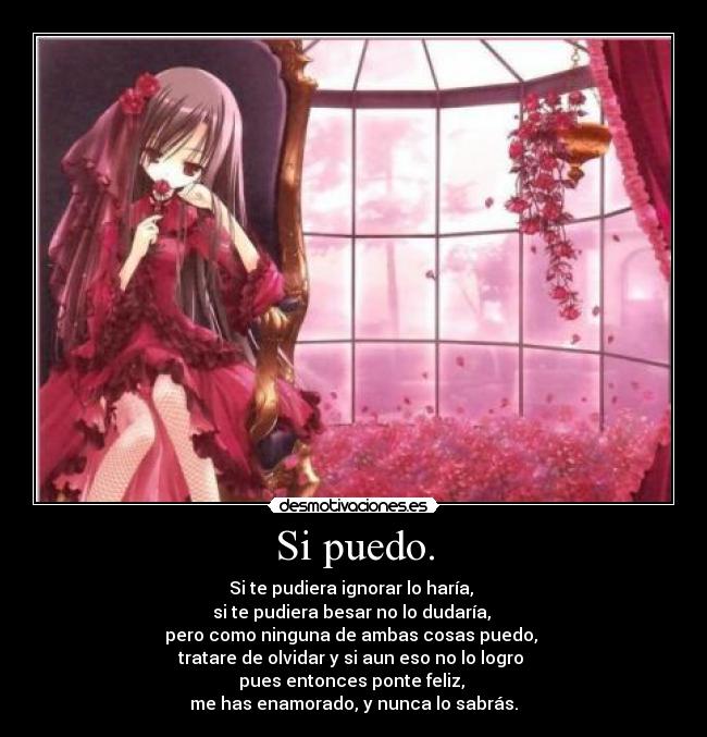 Si puedo. - Si te pudiera ignorar lo haría, 
si te pudiera besar no lo dudaría, 
pero como ninguna de ambas cosas puedo, 
tratare de olvidar y si aun eso no lo logro 
pues entonces ponte feliz, 
me has enamorado, y nunca lo sabrás.