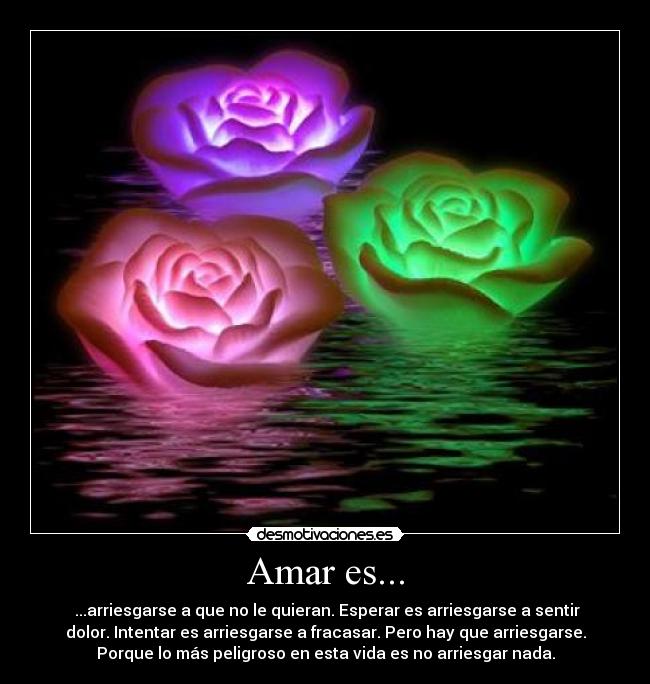 Amar es... - ...arriesgarse a que no le quieran. Esperar es arriesgarse a sentir
dolor. Intentar es arriesgarse a fracasar. Pero hay que arriesgarse.
Porque lo más peligroso en esta vida es no arriesgar nada.
