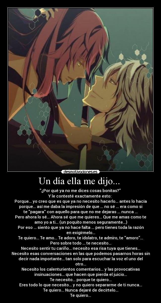 Un día ella me dijo...  - ¿Por qué ya no me dices cosas bonitas? 
Y le contesté exactamente esto: 
Porque... yo creo que es que ya no necesito hacerlo... antes lo hacía
porque... así me daba la impresión de que ... no sé ... era como si
te pagara con aquello para que no me dejaras ... nunca ...
Pero ahora lo sé... Ahora sé que me quieres... Que me amas como te
amo yo a ti... (un poquito menos seguramente...)
Por eso ... siento que ya no hace falta ... pero tienes toda la razón
en exigírmelo...
Te quiero... Te amo... Te adoro, te idolatro, te admiro, te amoro...
Pero sobre todo ... te necesito...
Necesito sentir tu cariño... necesito esa risa tuya que tienes...
Necesito esas conversaciones en las que podemos pasarnos horas sin
decir nada importante... tan solo para escuchar la voz el uno del
otro...
Necesito los calenturientos comentarios... y las provocativas
insinuaciones... que hacen que pierda el juicio...
Te necesito... porque te quiero...
Eres todo lo que necesito... y no quiero separarme de ti nunca...
Te quiero... Nunca dejaré de decírtelo...
Te quiero...