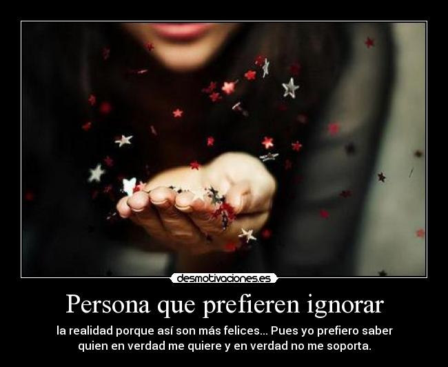 Persona que prefieren ignorar - la realidad porque así son más felices... Pues yo prefiero saber
quien en verdad me quiere y en verdad no me soporta.