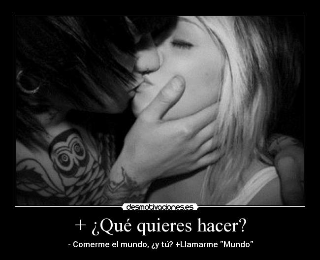 + ¿Qué quieres hacer? - - Comerme el mundo, ¿y tú? +Llamarme Mundo