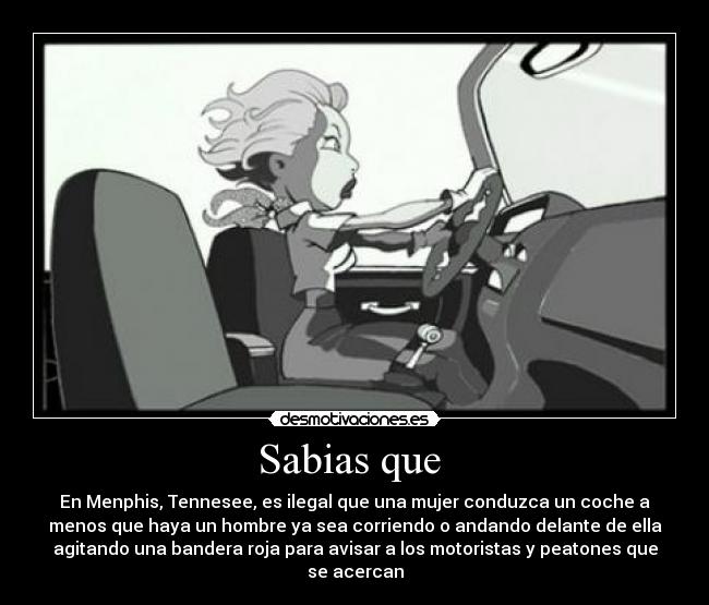 Sabias que - En Menphis, Tennesee, es ilegal que una mujer conduzca un coche a
menos que haya un hombre ya sea corriendo o andando delante de ella
agitando una bandera roja para avisar a los motoristas y peatones que
se acercan