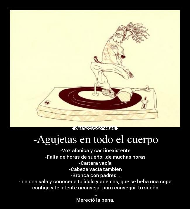 -Agujetas en todo el cuerpo - -Voz afónica y casi inexistente
-Falta de horas de sueño...de muchas horas
-Cartera vacía
-Cabeza vacía tambien
-Bronca con padres...
-Ir a una sala y conocer a tu idolo y además, que se beba una copa
contigo y te intente aconsejar para conseguir tu sueño
...
Mereció la pena.