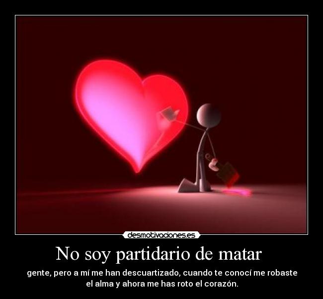 No soy partidario de matar - gente, pero a mí me han descuartizado, cuando te conocí me robaste
el alma y ahora me has roto el corazón.