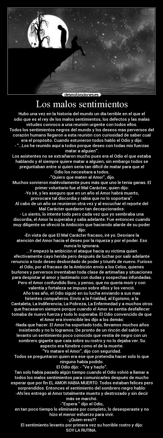 Los malos sentimientos - Hubo una vez en la historia del mundo un día terrible en el que el
odio que es el rey de los malos sentimientos, los defectos y las malas
virtudes convoco a una reunión urgente con todos ellos.
Todos los sentimientos negros del mundo y los deseos mas perversos del
corazón humano llegaron a esta reunión con curiosidad de saber cual
era el propósito. Cuando estuvieron todos hablo el Odio y dijo:
- ...Los he reunido aquí a todos porque deseo con todas mis fuerzas
matar a alguien.
Los asistentes no se extrañaron mucho pues era el Odio el que estaba
hablando y él siempre quiere matar a alguien, sin embargo todos se
preguntaban entre si quien seria tan difícil de matar para que el
Odio los necesitara a todos.
-Quiero que maten al Amor, dijo.
Muchos sonrieron malévolamente pues más que uno le tenia ganas. El
primer voluntario fue el Mal Carácter, quien dijo:
-Yo iré, y les aseguro que en un año el Amor habrá muerto,
provocare tal discordia y rabia que no lo soportara.
Al cabo de un año se reunieron otra vez y al escuchar el reporte del
Mal Carácter quedaron tan decepcionados:
- Lo siento, lo intente todo pero cada vez que yo sembraba una
discordia, el Amor la superaba y salía adelante. Fue entonces cuando
muy diligente se ofreció la Ambición que haciendo alarde de su poder
dijo:
-En vista de que El Mal Carácter fracaso, iré yo. Desviare la
atención del Amor hacia el deseo por la riqueza y por el poder. Eso
nunca lo ignorara.
...Y empezó la ambición el ataque hacia su víctima quien
efectivamente cayo herida pero después de luchar por salir adelante
renuncio a todo deseo desbordado de poder y triunfo de nuevo. Furioso
el Odio, por el fracaso de la Ambición envío a los Celos, quienes
burlones y perversos inventaban toda clase de artimañas y situaciones
para despistar al amor y lastimarlo con dudas y sospechas infundadas.
Pero el Amor confundido lloro, y penso, que no quería morir y con
valentía y fortaleza se impuso sobre ellos y los venció.
Año tras año, el Odio siguió en su lucha enviando a sus mas
hirientes compañeros. Envío a la Frialdad, al Egoísmo, a la
Cantaleta, La Indiferencia, La Pobreza, La Enfermedad y a muchos otros
que fracasaron siempre porque cuando el Amor se sentía desfallecer
tomaba de nuevo fuerza y todo lo superaba. El Odio convencido de que
el Amor era invencible les dijo a los demás:
-Nada que hacer. El Amor ha soportado todo, llevamos muchos años
insistiendo y no lo logramos. De pronto de un rincón del salón se
levanto un sentimiento poco conocido que vestía de negro con un
sombrero gigante que caía sobre su rostro y no lo dejaba ver. Su
aspecto era fúnebre como el de la muerte:
Yo matare el Amor, dijo con seguridad.
Todos se preguntaron quien era ese que pretendía hacer solo lo que
ninguno había podido.
El Odio dijo: - Ve y hazlo.
Tan solo había pasado algún tiempo cuando el Odio volvió a llamar a
todos los malos sentimientos para comunicarles después de mucho
esperar que por fin EL AMOR HABIA MUERTO. Todos estaban felices pero
sorprendidos. Entonces el sentimiento del sombrero negro hablo:
-Ahí les entrego al Amor totalmente muerto y destrozado y sin decir
más se marchó.
-Espera dijo el Odio,
en tan poco tiempo lo eliminaste por completo, lo desesperaste y no
hizo el menor esfuerzo para vivir.
-¿Quien eres??
El sentimiento levanto por primera vez su horrible rostro y dijo:
SOY LA RUTINA.