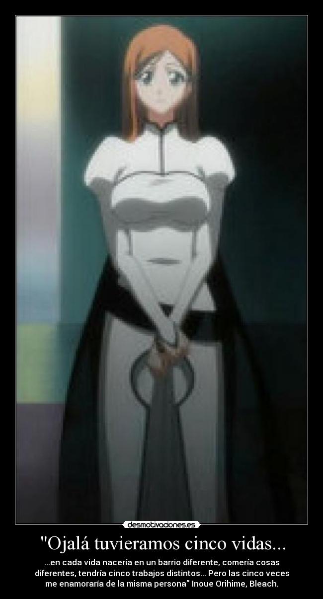 Ojalá tuvieramos cinco vidas... - ...en cada vida nacería en un barrio diferente, comería cosas
diferentes, tendría cinco trabajos distintos... Pero las cinco veces
me enamoraría de la misma persona Inoue Orihime, Bleach.
