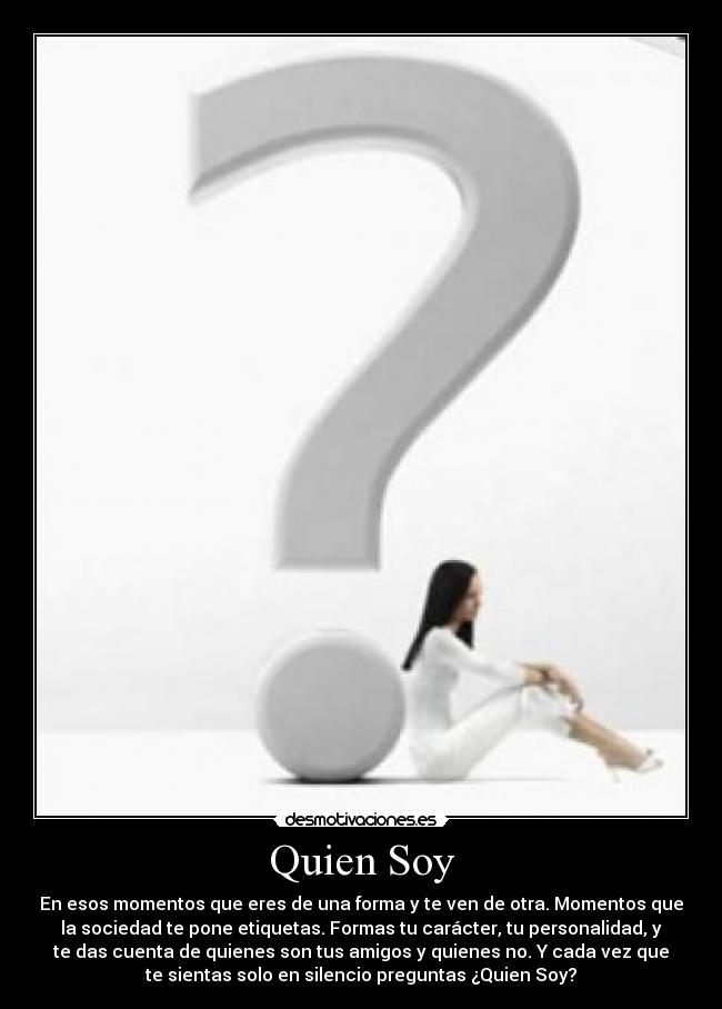 Quien Soy - En esos momentos que eres de una forma y te ven de otra. Momentos que
la sociedad te pone etiquetas. Formas tu carácter, tu personalidad, y
te das cuenta de quienes son tus amigos y quienes no. Y cada vez que
te sientas solo en silencio preguntas ¿Quien Soy?