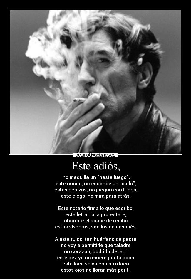 Este adiós, -  no maquilla un hasta luego,
este nunca, no esconde un ojalá,
estas cenizas, no juegan con fuego,
este ciego, no mira para atrás.

Este notario firma lo que escribo,
esta letra no la protestaré,
ahórrate el acuse de recibo
estas vísperas, son las de después.

A este ruido, tan huérfano de padre
no voy a permitirle que taladre
un corazón, podrido de latir
este pez ya no muere por tu boca
este loco se va con otra loca
estos ojos no lloran más por ti.