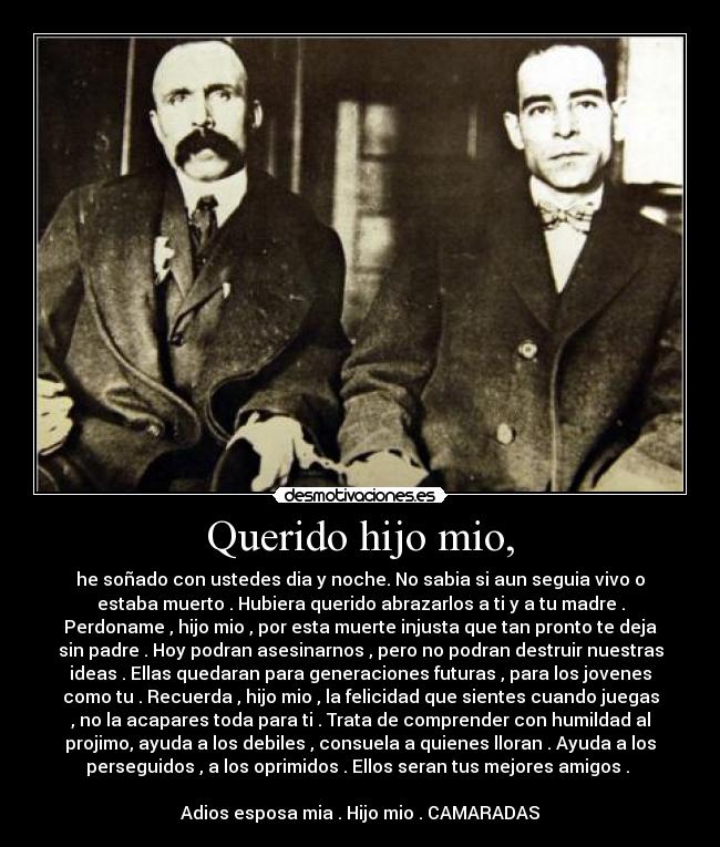 Querido hijo mio, - he soñado con ustedes dia y noche. No sabia si aun seguia vivo o
estaba muerto . Hubiera querido abrazarlos a ti y a tu madre .
Perdoname , hijo mio , por esta muerte injusta que tan pronto te deja
sin padre . Hoy podran asesinarnos , pero no podran destruir nuestras
ideas . Ellas quedaran para generaciones futuras , para los jovenes
como tu . Recuerda , hijo mio , la felicidad que sientes cuando juegas
, no la acapares toda para ti . Trata de comprender con humildad al
projimo, ayuda a los debiles , consuela a quienes lloran . Ayuda a los
perseguidos , a los oprimidos . Ellos seran tus mejores amigos .
Adios esposa mia . Hijo mio . CAMARADAS