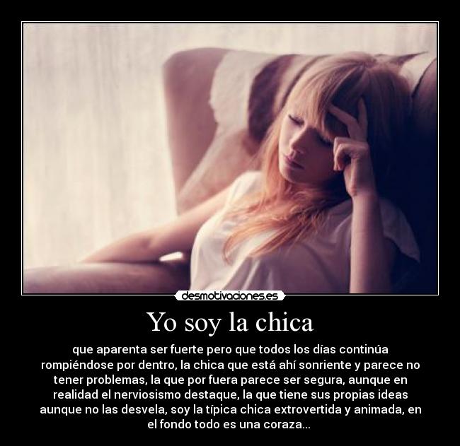 Yo soy la chica - que aparenta ser fuerte pero que todos los días continúa
rompiéndose por dentro, la chica que está ahí sonriente y parece no
tener problemas, la que por fuera parece ser segura, aunque en
realidad el nerviosismo destaque, la que tiene sus propias ideas
aunque no las desvela, soy la típica chica extrovertida y animada, en
el fondo todo es una coraza... 