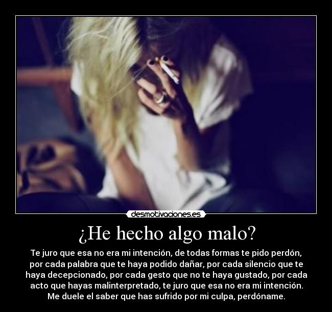 ¿He hecho algo malo? - Te juro que esa no era mi intención, de todas formas te pido perdón,
por cada palabra que te haya podido dañar, por cada silencio que te
haya decepcionado, por cada gesto que no te haya gustado, por cada
acto que hayas malinterpretado, te juro que esa no era mi intención.
Me duele el saber que has sufrido por mi culpa, perdóname.