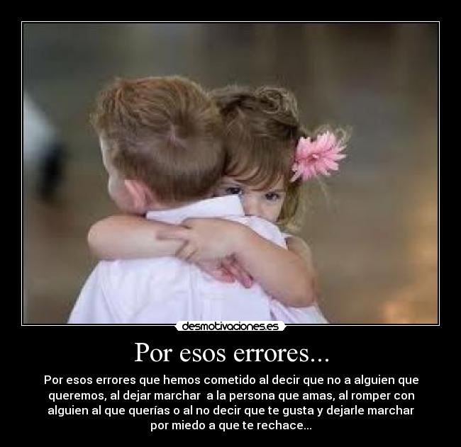 Por esos errores... - Por esos errores que hemos cometido al decir que no a alguien que
queremos, al dejar marchar a la persona que amas, al romper con
alguien al que querías o al no decir que te gusta y dejarle marchar
por miedo a que te rechace...