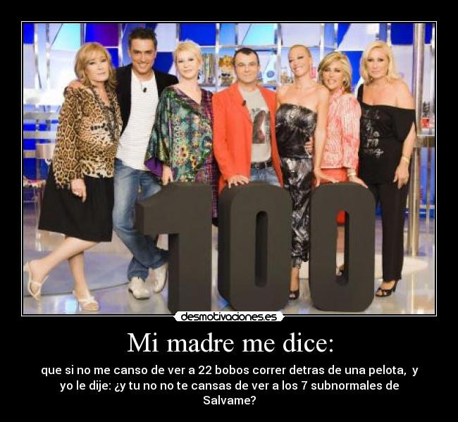 Mi madre me dice: - que si no me canso de ver a 22 bobos correr detras de una pelota, y
yo le dije: ¿y tu no no te cansas de ver a los 7 subnormales de
Salvame?