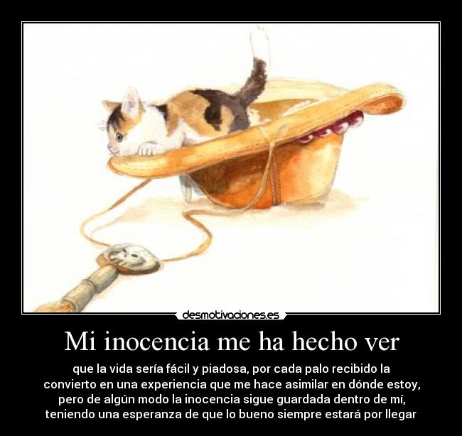 Mi inocencia me ha hecho ver - que la vida sería fácil y piadosa, por cada palo recibido la
convierto en una experiencia que me hace asimilar en dónde estoy,
pero de algún modo la inocencia sigue guardada dentro de mí,
teniendo una esperanza de que lo bueno siempre estará por llegar
