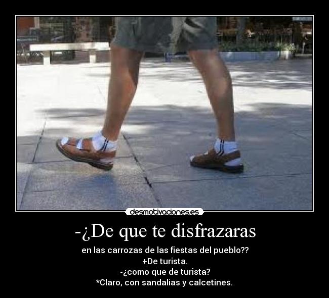 -¿De que te disfrazaras - en las carrozas de las fiestas del pueblo??
+De turista.
-¿como que de turista?
*Claro, con sandalias y calcetines.