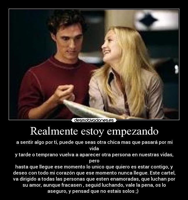 Realmente estoy empezando - a sentir algo por ti, puede que seas otra chica mas que pasará por mi
vida
y tarde o temprano vuelva a aparecer otra persona en nuestras vidas,
pero
hasta que llegue ese momento lo unico que quiero es estar contigo, y
deseo con todo mi corazón que ese momento nunca llegue. Este cartel,
va dirigido a todas las personas que esten enamoradas, que luchan por
su amor, aunque fracasen , seguid luchando, vale la pena, os lo
aseguro, y pensad que no estais solos ;)