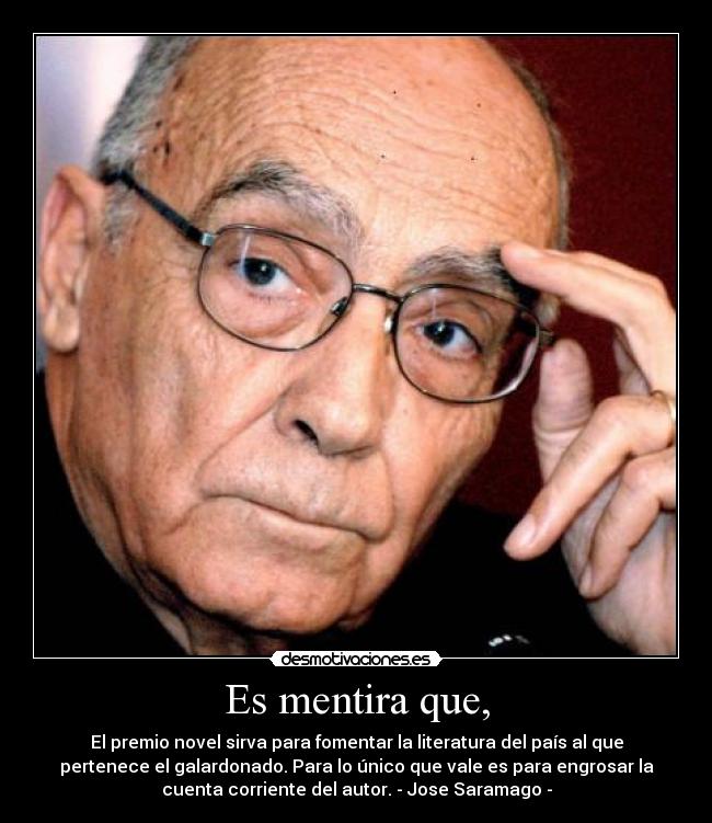 Es mentira que, - El premio novel sirva para fomentar la literatura del país al que
pertenece el galardonado. Para lo único que vale es para engrosar la
cuenta corriente del autor. - Jose Saramago -