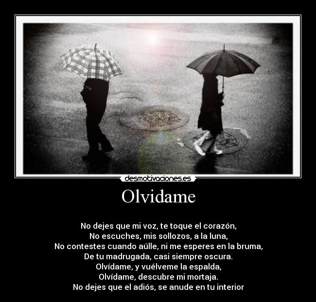 Olvidame - 
No dejes que mi voz, te toque el corazón,
No escuches, mis sollozos, a la luna,
No contestes cuando aúlle, ni me esperes en la bruma,
De tu madrugada, casi siempre oscura.
Olvídame, y vuélveme la espalda,
Olvídame, descubre mi mortaja.
No dejes que el adiós, se anude en tu interior