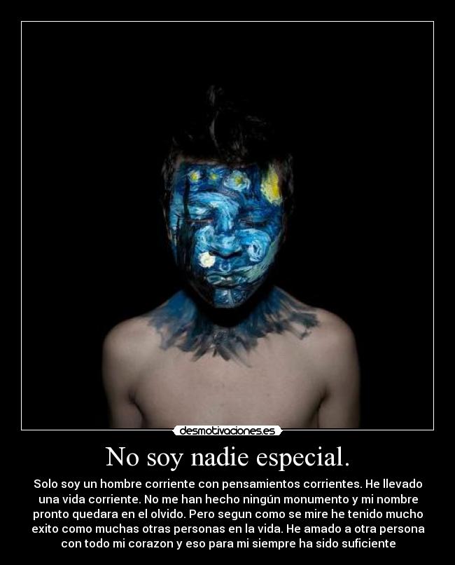 No soy nadie especial. - Solo soy un hombre corriente con pensamientos corrientes. He llevado
una vida corriente. No me han hecho ningún monumento y mi nombre
pronto quedara en el olvido. Pero segun como se mire he tenido mucho
exito como muchas otras personas en la vida. He amado a otra persona
con todo mi corazon y eso para mi siempre ha sido suficiente