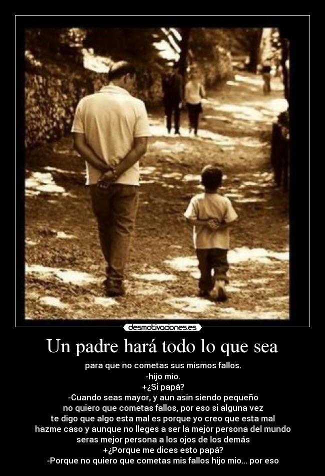 Un padre hará todo lo que sea - para que no cometas sus mismos fallos.
-hijo mio.
+¿Si papá?
-Cuando seas mayor, y aun asin siendo pequeño
no quiero que cometas fallos, por eso si alguna vez
te digo que algo esta mal es porque yo creo que esta mal
hazme caso y aunque no lleges a ser la mejor persona del mundo
seras mejor persona a los ojos de los demás
+¿Porque me dices esto papá?
-Porque no quiero que cometas mis fallos hijo mio... por eso