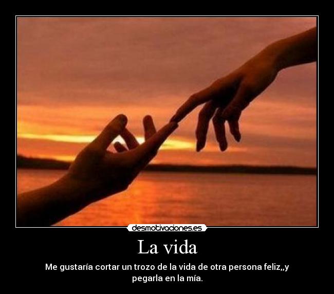 La vida - Me gustaría cortar un trozo de la vida de otra persona feliz,,y pegarla en la mía.
