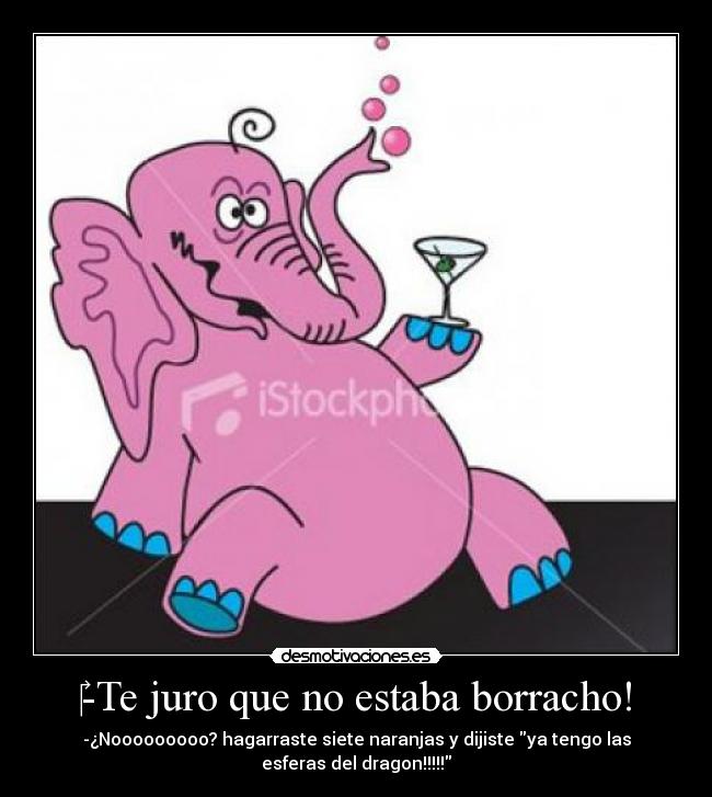 -Te juro que no estaba borracho! - -¿Nooooooooo? hagarraste siete naranjas y dijiste ya tengo las
esferas del dragon!!!!!
