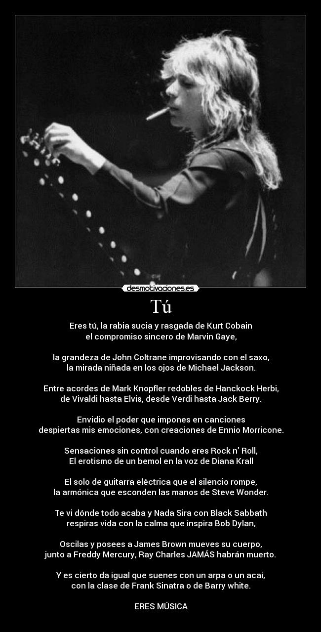 Tú - Eres tú, la rabia sucia y rasgada de Kurt Cobain
el compromiso sincero de Marvin Gaye,
la grandeza de John Coltrane improvisando con el saxo,
la mirada niñada en los ojos de Michael Jackson.
Entre acordes de Mark Knopfler redobles de Hanckock Herbi,
de Vivaldi hasta Elvis, desde Verdi hasta Jack Berry.
Envidio el poder que impones en canciones
despiertas mis emociones, con creaciones de Ennio Morricone.
Sensaciones sin control cuando eres Rock n Roll,
El erotismo de un bemol en la voz de Diana Krall
El solo de guitarra eléctrica que el silencio rompe,
la armónica que esconden las manos de Steve Wonder.
Te vi dónde todo acaba y Nada Sira con Black Sabbath
respiras vida con la calma que inspira Bob Dylan,
Oscilas y posees a James Brown mueves su cuerpo,
junto a Freddy Mercury, Ray Charles JAMÁS habrán muerto.
Y es cierto da igual que suenes con un arpa o un acai,
con la clase de Frank Sinatra o de Barry white.
ERES MÚSICA